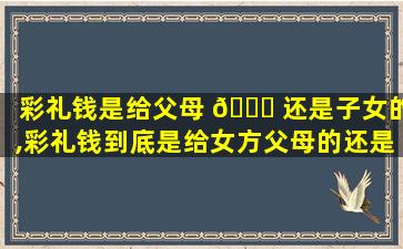彩礼钱是给父母 🐅 还是子女的,彩礼钱到底是给女方父母的还是给自己的